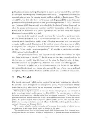 political contributions to the political party in power, and the amount they contribute
is contingent upon the policy that the government adopts. The political contributions
approach, derived from the common agency problem analysed by Bernheim and Whin-
ston (1986), was ﬁrst introduced by Grossman and Helpman (1994) in modeling the
political economy of trade protection with quasi-linear preferences.10 Dixit, Grossman
and Helpman (1997) have recently generalised the Bernheim-Whinston framework to
allow for general preferences and therefore variability in marginal utilities of income.
Given that our framework is a partial equilibrium one, we shall follow the original
Grossman-Helpman (1994) approach.
        Our aim is to construct a model in which the reasons for a particular insti-
tutional level is found not only in the moral considerations, but also in the way the
domestic political equilibrium is determined taking into account we have two corrupted
scenarios highly related: Corruption of the political process of the government which
is exogenous, and corruption in the civil service which can be aﬀected by the policy
decision. Both scenarios can coexist perfectly11 . We shall focus on the determination
of the optimal institutional level.
        The optimal institutional level depend mainly on the cost between the legal
and illegal structures to pay the FC. In this sense, we have two cases of analysis: in
the ﬁrst case we consider that the ﬁscal cost for using the illegal structure is larger
than the ﬁscal cost for using the legal structure. The second case is the opposite.
        The model is spelled out in detail in the next section. In section 3 we will set
the optimal institutional level taking into account the level of government political
corruption, eﬃciency of the structures and the market size. In section 4 we conclude.


2      The Model
Our focus is on a country which hosts n identical foreign ﬁrms competing in a oligopolis-
tic industry. These ﬁrms produce a homogeneous good X which is consumed entirely
in the host country where there are not a domestic producers.12 The marginal cost of
  10
     The importance of political process in economic decision making in general and international
policy issues in particular is well recognised (see Dixit (1996)). The particular aspect of lobbying
by interest group has derived a lot of attention from international economists. The alternative ap-
proaches in modeling political equilibrium include the tariﬀ-formation approach (Findlay and Wellisz
(1982)), the political support function approach (Hilman (1989)), median voter approach (Mayer
(1984)), the campaign contribution approach (Magee et al (1989)), and the political contribution
approach (Grossman and Helpman, (1994)).
  11
     If we consider a link between both scenarios or if we assume the corruption of political process
as endogenous, we will obtain similar results as obtained in this paper.
  12
     The assumption that there are only foreign ﬁrms is made for two reasons: ﬁrst, it models better
a developing feature, and second it is made for simpliﬁcation. In the case of domestic production the


                                                 3
 