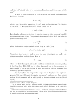 each ﬁrm is C which is taken to be constant, and therefore equal the average variable
cost.13
        In order to make the analysis at a tractable level, we assume a linear demand
function of the form

                                      P = a − bQ

where a and b are positive parameters, Q = nX is the total demand and P is the price
of the good X.14 The proﬁt function of each n foreign ﬁrm is

                                   π f = (P − C)X,                                        (1)

Each ﬁrm has a Cournot perception: it takes the output of other ﬁrms as given while
maximising its proﬁts. Under Cournot-Nash assumptions from (1) proﬁt maximisation
yields the following result
                                            a−C
                                      X=        ,                                         (2)
                                             2b
where the beneﬁt of each oligpolistic ﬁrm is given by (2) in (1) as

                               π f = (P − C)X = bX 2 .                                    (3)

To produce, ﬁrms incurs two kinds of costs: the usual technological and market con-
ditions cost and the legal ﬁscal cost. That is,

                                       C =c+∆                                             (4)

where c is the technological and market conditions cost (which is constant), and ∆
is the Fiscal Cost (FC) which is a levied tax ﬁrm should pay to the government for
ﬁscal reasons. It will be characterized as being a per-output tax that allows the ﬁrm
continuing operations regularly.
       The FC tax have two components: a legal and an illegal one. The legal com-
ponent of this tax will be paid through the government’s legal structure (legal option)
and the illegal component will be paid through an alternative illegal structure (illegal
option).
results are similar to those found in this paper.
  13
     As we mention before there is a numeraire good in the background which is produced under
competitive conditions and a factor of production whose price is determined in the competitive
sector.
  14
     The utility can be approximated from U = u(X) + m where X is the good under consideration
and m is the expenditure on the numeraire good. The use of this approximation removes a number
of theoretical diﬃculties, including income eﬀects.


                                              4
 