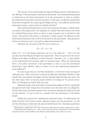 The amount of tax paid through the legal and illegal options would depend on
the eﬃciency of the government institutional framework. The institutional framework
is understood as the legal environment set by the government in order to regulate
the political and economical activities properly. In this sense, an eﬃcient institutional
framework strengthens the control against illegal activities. An ineﬃcient institutional
frameworks means a weak control over illegal activities15 .
        The institutional framework is set by the government through a credible politi-
cal reform of the legal system. For simplicity we consider that this reform is the result
of a political-legal process where no direct ex-ante economic cost is attached to this
reform. This process will produce a parameter α which measure the eﬃciency of the
institutional framework and it will be determined by the government. This parameter
will be set between 0 and 1 and will be called institutional level.
        Therefore the two parts of the FC can be written as

                                    ∆ = γ(1 − α) + βα                                           (5)

where γ(1 − α) is the illegal component and βα is the legal one. γ and β are the
per-unit structural illegal and legal costs respectively. These two per-unit costs can be
deﬁned as the degree of eﬃciency in both structures. Therefore, γ(1 − α) gets smaller
as the institutional level increases while βα becomes larger. When the institutional
level α, the policy instrument of the government, is close to one the institutional
framework is more eﬃcient, when α is closer to zero the institutional framework is
more ineﬃcient16 .
        In order to pay this tax, the ﬁrms should face a civil service body in charge of
collecting taxes. This civil service is formed by dishonest individuals (labeled ς) who
beneﬁt from and support the illegal structure through which the ﬁrm pay taxes. On
the other hand, there are honest people (labeled σ) working for the private sector.
They are homogeneous within their own type.
        Dishonest people work and obtain an income from illegal activities, speciﬁcally
through the bribe they charge from the producer once the latter faces tax obligation.
On the other hand, the honest people receive an income through the (legal) tax levied
on the producer. It can be seen as a transfer from the government to the honest
people.
        Taking into account the considerations mentioned above, we shall specify the
utility function of the honest people, dishonest people and the government: we will
use these functions to determine the optimal institutional level. Assuming quasi-linear
  15
    Institutions is understood as the rules of the game which all the economic agents agree to play.
  16
    Although the FC depend on β, γ and α, when α get the extreme values 0 and 1 the institutional
framework will be clearly ineﬃcient and eﬃcient independently of the values of β and γ.


                                                 5
 
