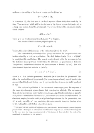 preferences the utility of the honest people can be deﬁned as

                                     I σ = αβnX + CS,                                            (6)

In expression (6), the ﬁrst term is the legal payment of tax obligations made by the
ﬁrm. This payment, which will be the income of the honest people, is transferred in
a lump-sum fashion from the government. The second term is the consumers surplus
which satisﬁes:

                                       dCS = −QdP,

where Q is the total consumption of X, and P is its price.
      The income of the dishonest people is given by

                                     I ς = γ(1 − α)nX,                                           (7)

Clearly, the source of the income is the bribes taken from the ﬁrm17 .
       The institutional parameter α is a policy instrument for the government and
is determined by a political equilibrium. We shall follow closely Dixit et al (1997)
in specifying this equilibrium. The honest people do not lobby the government, but
the dishonest make political contributions to inﬂuence the government’s decisions.
The political contribution schedule for the dishonest is denoted by c(α). The host
government’s objective function is given by

                                G = ρc + (I σ + I ς + nπ f ),                                    (8)

where ρ > 1 is a constant parameter. Equation (8) states that the government con-
siders the total welfare of its nationals (the terms in parenthesis), as well as the total
amount of political contribution that it receives (the ﬁrst term on the right hand side
of (8)).
        The political equilibrium is the outcome of a two-stage game. In stage one of
the game, the dishonest people choose their contribution schedule. The government
then sets its institutional policy in the second stage. A political equilibrium is given by
(i) a political contribution function c∗ (α), such that it maximizes the welfare of all the
dishonest people given the anticipated political optimisation by the government, and
(ii) a policy variable, α∗ , that maximises the government’s objective function given
by (8), taking the contribution schedule as given.
  17
    This is not the only income the dishonest could have received. We can consider that the dishonest
people receive a ﬁx wage w as a lump-sum transfer from a lump-sum tax levied on the monopolist.
In this case, given the lump-sum characteristic of this income, it does not aﬀect the result of the
model and, for simplicity, we can ignore it.


                                                 6
 