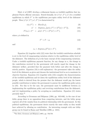 Dixit et al (1997) develop a reﬁnement known as truthful equilibria that im-
plement Pareto eﬃcient outcomes. Stated formally, let (c◦ (α◦ , I ς ◦ ), α◦ ) be a truthful
equilibrium in which I ς ◦ is the equilibrium per-capita utility level of the dishonest
people. Then (c◦ (α◦ , I ς ◦ ), α◦ , I ς ◦ ) is characterised by

                      c(α, I ς ◦ ) = M ax(0, ),                                        (9)
                             α◦ = Argmaxα {ρc(α, I ς ◦ ) + (I σ (α) + I ς ◦ )} ,      (10)
                 I σ (α1 ) + I ς ◦ = ρc(α◦ , I ς ◦ ) + (I σ (α◦ ) + I ς ◦ ),          (11)

where      is deﬁned in

                                           Iς◦ = Iς − ,                               (12)

and

                                α1 = Argmaxα (I σ (α) + I ς ◦ ).                      (13)

        Equation (9) (together with (12)) state that the truthful contribution schedule
is set to the level of compensating variation relative to the equilibrium utility level of
the dishonest. The deﬁnition of is the basic concept of the compensating variations.
Under a truthful equilibrium payment function, for any change in α, the change in
the contribution received by the government will exactly equal the change in the
dishonest welfare, provided that the payment both before and after the change is
strictly positive. Equation (10) is self explanatory: the government takes the utility
level of the dishonest as given and chooses the institutional level so as to maximize its
objective function. Equation (11) (together with (13)) complete the characterization
of the truthful equilibrium and tie down the equilibrium utility level of the dishonest
people, which is derived from the premise that the dishonest would pay the lowest
possible contribution to induce the government to pursue the equilibrium policy given
in (10). For this to be the case, the government must be indiﬀerent between (i)
implementing the equilibrium policy and receiving contributions from the dishonest,
and (ii) implementing a policy by accepting no contribution. Equation (11) states
precisely that.18
        According to Grossman and Helpman (1994, pp. 845-846), in the case of one
lobby group there is no opposition from competing interests, and the lobby group
captures all of the surplus from its political relationship with the government. In this
political equilibrium, the government derive exactly the same utility as they would
have achieved by allowing no contribution. An interesting example with one lobby
group can be found in Rama and Tabellini (1998, p. 1311).
 18
      See Dixit, Grossman and Helpman (1997), pp. 756-759.


                                                     7
 