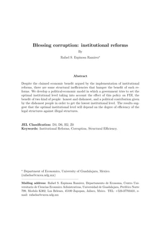 Blessing corruption: institutional reforms
                                           By
                              Rafael S. Espinosa Ramirez




                                        Abstract

Despite the claimed economic beneﬁt argued by the implementation of institutional
reforms, there are some structural ineﬃciencies that hamper the beneﬁt of such re-
forms. We develop a political-economic model in which a government tries to set the
optimal institutional level taking into account the eﬀect of this policy on FDI, the
beneﬁt of two kind of people: honest and dishonest, and a political contribution given
by the dishonest people in order to get the lowest institutional level. The results sug-
gest that the optimal institutional level will depend on the degree of eﬃciency of the
legal structures against illegal structures.



JEL Classiﬁcation: D4, D6, H2, Z0
Keywords: Institutional Reforms, Corruption, Structural Eﬃciency.




  Department of Economics, University of Guadalajara, Mexico.
(rafaelsa@cucea.udg.mx)
——————————————————
Mailing address: Rafael S. Espinosa Ramirez, Departamento de Economa, Centro Uni-
versitario de Ciencias Econmico Adinistrativas, Universidad de Guadalajara, Perifrico Norte
799, Modulo K302, Los Belenes, 45100 Zapopan, Jalisco, Mxico. TEL: +523-37703431, e-
mail: rafaelsa@cucea.udg.mx
 