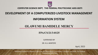 DEVELOPMENT OF A COMPUTERIZED LIVESTOCK MANAGEMENT
INFORMATION SYSTEM
OLAWUMI BAMIDELE MERCY
FPA/CS/21/3-0125
SUPERVISED BY
DR. K.A. AKINTOYE
April, 2023
COMPUTER SCIENCE DEPT, THE FEDERAL POLYTECHNIC ADO-EKITI
Template created by Research Seminar and Workshop Committee, Computer Sci Dept. The Federal
Polytechnic Ado-Ekiti
 