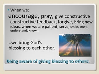 Being aware of giving blessing to others: When we: encourage,  pray,   give constructive constructive feedback,   forgive,  bring new ideas ,  when we are patient,  serve,  smile, trust, understand, know : ...we bring God’s blessing to each other. 