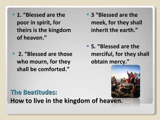 The Beatitudes:  How to live in the kingdom of heaven. 1. “Blessed are the poor in spirit, for theirs is the kingdom of heaven.” 2. “Blessed are those who mourn, for they shall be comforted.” 3 “Blessed are the meek, for they shall inherit the earth.” 5. “Blessed are the merciful, for they shall obtain mercy.” 