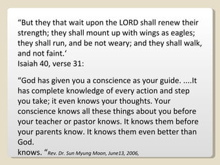 “ But they that wait upon the LORD shall renew their strength; they shall mount up with wings as eagles; they shall run, and be not weary; and they shall walk, and not faint.‘ Isaiah 40, verse 31: “ God has given you a conscience as your guide. ....It has complete knowledge of every action and step you take; it even knows your thoughts. Your conscience knows all these things about you before your teacher or pastor knows. It knows them before your parents know. It knows them even better than God. knows. “ Rev. Dr. Sun Myung Moon, June13, 2006, 