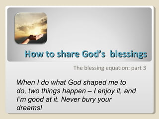 How to share God’s  blessings The blessing equation: part 3 When I do what God shaped me to do, two things happen – I enjoy it, and I’m good at it. Never bury your dreams! 