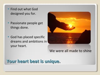Your heart beat is unique. Find out what God designed you for. Passionate people get things done. God has placed specific dreams and ambitions in your heart. We were all made to shine 