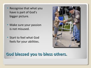 God blessed you to bless others. Recognise that what you have is part of God’s bigger picture. Make sure your passion is not misused. Start to feel what God feels for your abilities. 
