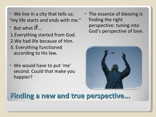 Finding a new and true perspective... We live in a city that tells us:  “ my life starts and ends with me.” But what  if ... 1.Everything started from God. 2.We had life because of Him. 3. Everything functioned according to His law.  We would have to put ‘me’ second. Could that make you happier? The essence of blessing is finding the right perspective: tuning into God’s perspective of love. 
