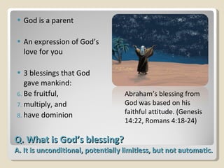 Q. What is God’s blessing? A. It is unconditional, potentially limitless, but not automatic.  God is a parent An expression of God’s love for you 3 blessings that God gave mankind: Be fruitful,  multiply, and  have dominion Abraham’s blessing from God was based on his faithful attitude. (Genesis 14:22, Romans 4:18-24) 