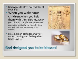 God designed you to be blessed God wants to bless every detail of your life:  When you wake your children ,  when you help them with their clothes , when you pick up the phone,  turn on the computer, get in the car, breath,   sleep, run, walk, talk, and also when you get married: Blessing is an attitude: a way of understanding and feeling what God’s love is. 
