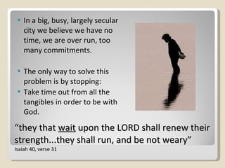 “ they that  wait  upon the LORD shall renew their strength...they shall run, and be not weary”  Isaiah 40, verse 31 In a big, busy, largely secular city we believe we have no time, we are over run, too many commitments.  The only way to solve this problem is by stopping:  Take time out from all the tangibles in order to be with God. 