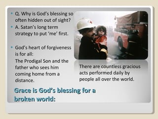 Grace is God’s blessing for a broken world: Q. Why is God’s blessing so often hidden out of sight? A. Satan’s long term strategy to put ‘me’ first. God’s heart of forgiveness is for all: The Prodigal Son and the father who sees him coming home from a distance. There are countless gracious acts performed daily by people all over the world. 