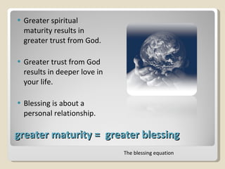 greater maturity =  greater blessing Greater spiritual maturity results in greater trust from God. Greater trust from God results in deeper love in your life. Blessing is about a personal relationship. The blessing equation 