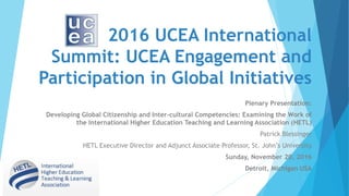 2016 UCEA International
Summit: UCEA Engagement and
Participation in Global Initiatives
Plenary Presentation:
Developing Global Citizenship and Inter-cultural Competencies: Examining the Work of
the International Higher Education Teaching and Learning Association (HETL)
Patrick Blessinger
HETL Executive Director and Adjunct Associate Professor, St. John’s University
Sunday, November 20, 2016
Detroit, Michigan USA
 