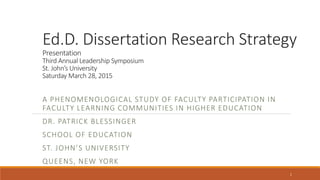 Ed.D. Dissertation Research Strategy
Presentation
Third Annual Leadership Symposium
St. John’s University
Saturday March 28, 2015
A PHENOMENOLOGICAL STUDY OF FACULTY PARTICIPATION IN
FACULTY LEARNING COMMUNITIES IN HIGHER EDUCATION
DR. PATRICK BLESSINGER
SCHOOL OF EDUCATION
ST. JOHN’S UNIVERSITY
QUEENS, NEW YORK
1
 