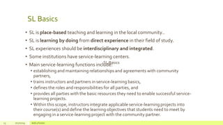 SL Basics
13 7/17/2019 Add a footer
SL Basics
• SL is place-based teaching and learning in the local community..
• SL is learning by doing from direct experience in their field of study.
• SL experiences should be interdisciplinary and integrated.
• Some institutions have service-learning centers.
• Main service-learning functions include:
• establishing and maintaining relationships and agreements with community
partners,
• trains instructors and partners in service-learning basics,
• defines the roles and responsibilities for all parties, and
• provides all parties with the basic resources they need to enable successful service-
learning projects.
• Within this scope, instructors integrate applicable service-learning projects into
their course(s) and define the learning objectives that students need to meet by
engaging in a service-learning project with the community partner.
 