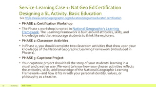 Service-Learning Case 1: Nat Geo Ed Certification
Designing a SL Activity. Basic Education
• PHASE 1: Certification Workshop
• The Phase 1 workshop is rooted in National Geographic’s Learning
Framework.The Learning Framework is built around attitudes, skills, and
knowledge sets that encourage students to think like explorers.
• PHASE 2: Classroom Activities
• In Phase 2, you should complete two classroom activities that draw upon your
knowledge of the National Geographic Learning Framework (introduced in
Phase 1).
• PHASE 3: Capstone Project
• Your capstone project should tell the story of your students’ learning in a
visual and creative way.We want to know how your chosen activities reflects
the attitudes, skills, and knowledge of the National Geographic Learning
Framework—and how it fits in with your personal identity, values, or
philosophy as a teacher.
17 7/17/2019 Add a footer
See https://www.nationalgeographic.org/education/programs/educator-certification
 