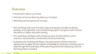 Overview
• Introduction (about 5 minutes)
• Overview of service-learning (about 40 minutes)
• Workshop activity (about 60 minutes)
• This workshop will cover the basic steps and design principles to design,
develop, and implement a service learning project or program within a basic
education or higher education setting.
• This workshop will begin with a brief overview of most salient current
research, characteristics, and benefits of service learning.
• Guided by the workshop facilitator, the participants will then have the
opportunity to apply this foundation knowledge by working in small groups to
step through the initial steps of the planning process for designing a service
learning project or project.
2 7/17/2019 Add a footer
 