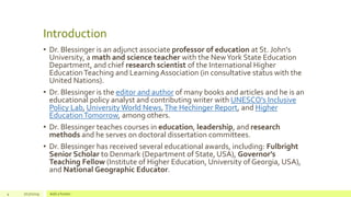 Introduction
• Dr. Blessinger is an adjunct associate professor of education at St. John's
University, a math and science teacher with the NewYork State Education
Department, and chief research scientist of the International Higher
EducationTeaching and Learning Association (in consultative status with the
United Nations).
• Dr. Blessinger is the editor and author of many books and articles and he is an
educational policy analyst and contributing writer with UNESCO's Inclusive
Policy Lab, University World News,The Hechinger Report, and Higher
EducationTomorrow, among others.
• Dr. Blessinger teaches courses in education, leadership, and research
methods and he serves on doctoral dissertation committees.
• Dr. Blessinger has received several educational awards, including: Fulbright
Senior Scholar to Denmark (Department of State, USA), Governor’s
Teaching Fellow (Institute of Higher Education, University of Georgia, USA),
and National Geographic Educator.
4 7/17/2019 Add a footer
 