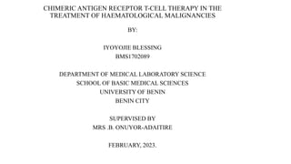 CHIMERIC ANTIGEN RECEPTOR T-CELL THERAPY IN THE
TREATMENT OF HAEMATOLOGICAL MALIGNANCIES
BY:
IYOYOJIE BLESSING
BMS1702089
DEPARTMENT OF MEDICAL LABORATORY SCIENCE
SCHOOL OF BASIC MEDICAL SCIENCES
UNIVERSITY OF BENIN
BENIN CITY
SUPERVISED BY
MRS .B. ONUYOR-ADAITIRE
FEBRUARY, 2023.
 
