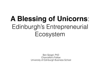 A Blessing of Unicorns:
Edinburgh’s Entrepreneurial
Ecosystem
Ben Spigel, PhD
Chancellor’s Fellow
University of Edinburgh Business School
 