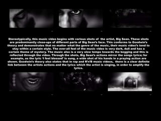 Stereotypically, this music video begins with various shots of the artist, Big Sean. These shots
are predominantly close-ups of different parts of Big Sean’s face. This conforms to Goodwin’s
theory and demonstrates that no matter what the genre of the music, their music video’s tend to
stay within a certain style. The over-all feel of the music video is very dark, dull and has a
certain theme of mystery. The music also is a very slow tempo towards the begging and this is
reflected through the video. Through the shots, Big Sean’s actions mirror the songs lyrics; for
example, as the lyric ‘I feel blessed’ is sung, a wide shot of his hands in a praying action are
shown. Goodwin’s theory also states that in rap and R’n’B music videos, there is a clear definite
link between the artists actions and the lyrics which the artist is singing, in order to amplify the
lyrics.
 