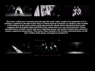 The stairs, which are a common prop through the music video, maybe very important at it is
perhaps a symbol for the idea of the stairs in which lead up to heaven, as smoke is also created
at the bottom of the stairs which could represent the clouds below. Goodwin’s theory also
suggests that throughout Rap and R’n’B music videos there are set characteristics. These
characteristics include: visuals and lyrics regarding money and wealth, hooded men, attractive
women, expensive possessions. This music video includes a lot of these characteristics as the
lyric “million dollar goals, managed to manifest it”.
 