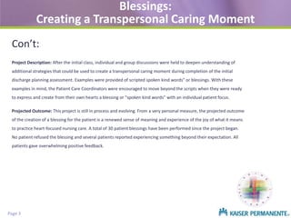 Blessings:
Creating a Transpersonal Caring Moment
Con’t:
Project Description: After the initial class, individual and group discussions were held to deepen understanding of
additional strategies that could be used to create a transpersonal caring moment during completion of the initial
discharge planning assessment. Examples were provided of scripted spoken kind words" or blessings. With these
examples in mind, the Patient Care Coordinators were encouraged to move beyond the scripts when they were ready
to express and create from their own hearts a blessing or "spoken kind words” with an individual patient focus.
Projected Outcome: This project is still in process and evolving. From a very personal measure, the projected outcome
of the creation of a blessing for the patient is a renewed sense of meaning and experience of the joy of what it means
to practice heart-focused nursing care. A total of 30 patient blessings have been performed since the project began.
No patient refused the blessing and several patients reported experiencing something beyond their expectation. All
patients gave overwhelming positive feedback.

Page 3

 