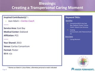 Blessings:
Creating a Transpersonal Caring Moment
Inspired Contributor(s) 1 :
Joan Adam – Caritas Coach



-----Service Area: East Bay
Medical Center: Oakland
Affiliation: PCS
-----Venue: Caritas Consortium

Format: Poster
ID #: n/a

Page 4

Identifier
 Consortium2013-July, East
Bay, Oakland, Poster, Caritas
Coach, Patient Care Services
 Healing
Environment, Self, Patients/Famil
ies

Descriptor
 Caring Moment

Year Shared: 2013

1

Keyword TAGs:

Names as listed in Lotus Notes, otherwise personal e-mails indicated

 