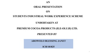 AN
ORAL PRESENTATION
ON
STUDENTS INDUSTRIAL WORK EXPERIENCE SCHEME
UNDERTAKEN AT
PREMIUM COCOA PRODUCTS (ILE-OLUJI) LTD.
PRESENTED BY
AROWOLO BLESSING JANET
ICH/18/825
1
 