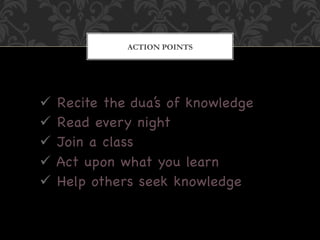 ACTION POINTS




  Recite the dua’s of knowledge
  Read every night
  Join a class
  Act upon what you learn
  Help others seek knowledge
 