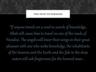 THE PATH TO PARADISE




  “If  anyone  t+avels  on  a  road  in  search  of  knowledge,  
  Allah  will  cause  him  to  t+avel  on  one  of  the  roads  of  
Paradise.  The  angels  will  lower  their  wings  in  their  g+eat  
pleasure  with  one  who  seeks  knowledge,  the  inhabitants  
 of  the  heavens  and  the  EarAh  and  the  ﬁsh  in  the  deep  
     waters  will  ask  forgiveness  for  the  learCed  man…  
 