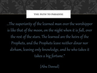 THE PATH TO PARADISE



…The  superioritE  of  the  learCed  man  over  the  worshipper  
is  like  that  of  the  moon,  on  the  night  when  it  is  fFll,  over  
    the  rest  of  the  stars.  The  learCed  are  the  heirs  of  the  
     Prophets,  and  the  Prophets  leave  neither  dinar  nor  
   dirham,  leaving  only  knowledge,  and  he  who  takes  it  
                         takes  a  big  forAFne.”    
                                    
                            {Abu  Dawud}  
 