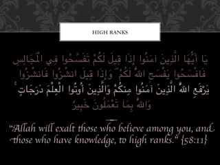 HIGH RANKS



   ِ َ ْ         ِ ُ 0
 "ِ#$%'َ)‫%$ ا#@?> آ<%;ُ-ا إِذَا 8%76 #54 3َ%2َ1/-ا ,+ ا‬AB?َ‫?َ%$ أ‬
                               ْ ُ َ َ ِ           َ   َ ِ 0 َ
         ُ           ُ     َ ِ
    ‫ُوا‬E%FG$%َ, ‫ُوا‬E%FG‫0ُ #54 ۖ و إِذَا 8%76 ا‬I‫ِ ا‬J1ْ2%َ? ‫,َ%$,ْ1/-ا‬
                                     َ ْ ُ َ         َ       ُ َ
     ٍ َ َ َِْْ              َ ِ 0 َ ْ ُ ِ      َ َ ِ 0
 ۚ ‫%$ت‬N‫4 در‬QR#‫0ُ ا#@?> آ<%;ُ-ا <%;54 وا#@?> أُو3ُ-ا ا‬I‫ِ ا‬Sَ,Tَ?
           َ                                                       ْ
                       ٌ َِ َ َُ ْ َِ
                       T7%VW ‫%-ن‬QYRَ3 $%YZ ُ0I‫وا‬ َ
                                ------
“Allah will exalt those who believe among you, and
those who have knowledge, to high ranks.” {58:11}	

 