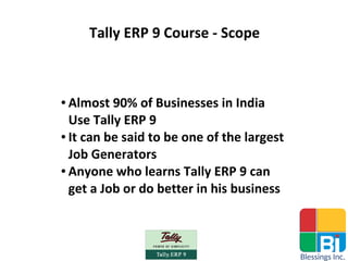 Tally ERP 9 Course - Scope
● Almost 90% of Businesses in India
Use Tally ERP 9
● It can be said to be one of the largest
Job Generators
● Anyone who learns Tally ERP 9 can
get a Job or do better in his business
 