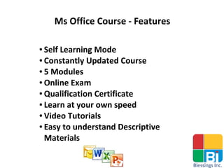 Ms Office Course - Features
● Self Learning Mode
● Constantly Updated Course
● 5 Modules
● Online Exam
● Qualification Certificate
● Learn at your own speed
● Video Tutorials
● Easy to understand Descriptive
Materials
 