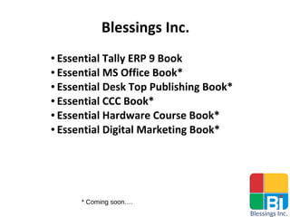 Blessings Inc.
● Essential Tally ERP 9 Book
● Essential MS Office Book*
● Essential Desk Top Publishing Book*
● Essential CCC Book*
● Essential Hardware Course Book*
● Essential Digital Marketing Book*
* Coming soon….
 