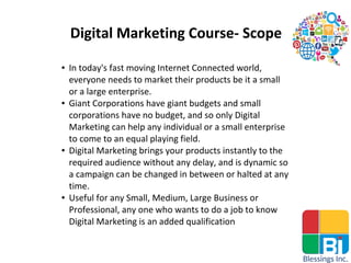Digital Marketing Course- Scope
● In today's fast moving Internet Connected world,
everyone needs to market their products be it a small
or a large enterprise.
● Giant Corporations have giant budgets and small
corporations have no budget, and so only Digital
Marketing can help any individual or a small enterprise
to come to an equal playing field.
● Digital Marketing brings your products instantly to the
required audience without any delay, and is dynamic so
a campaign can be changed in between or halted at any
time.
● Useful for any Small, Medium, Large Business or
Professional, any one who wants to do a job to know
Digital Marketing is an added qualification
 