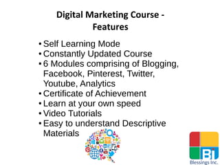 Digital Marketing Course -
Features
● Self Learning Mode
● Constantly Updated Course
● 6 Modules comprising of Blogging,
Facebook, Pinterest, Twitter,
Youtube, Analytics
● Certificate of Achievement
● Learn at your own speed
● Video Tutorials
● Easy to understand Descriptive
Materials
 