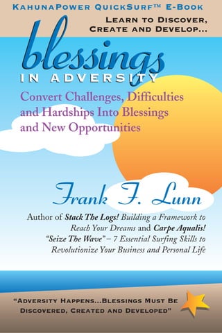 KahunaPower QuickSurf™ E-Book
             Learn to Discover,



   blessings
           Create and Develop...



 IN ADVERSITY
 Convert Challenges, Difficulties
 and Hardships Into Blessings
 and New Opportunities




           Frank F. Lunn
   Author of Stack The Logs! Building a Framework to
              Reach Your Dreams and Carpe Aqualis!
       “Seize The Wave” – 7 Essential Surfing Skills to
         Revolutionize Your Business and Personal Life




“Adversity Happens...Blessings Must Be
 Discovered, Created and Developed”
 