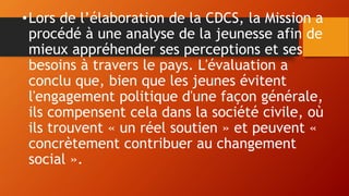•Lors de l’élaboration de la CDCS, la Mission a
procédé à une analyse de la jeunesse afin de
mieux appréhender ses perceptions et ses
besoins à travers le pays. L'évaluation a
conclu que, bien que les jeunes évitent
l'engagement politique d'une façon générale,
ils compensent cela dans la société civile, où
ils trouvent « un réel soutien » et peuvent «
concrètement contribuer au changement
social ».
 