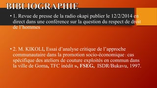 • 1. Revue de presse de la radio okapi publier le 12/2/2014 en
direct dans une conférence sur la question du respect de droit
de l’hommes
• 2. M. KIKOLI, Essai d’analyse critique de l’approche
communautaire dans la promotion socio-économique : cas
spécifique des ateliers de couture exploités en commun dans
la ville de Goma, TFC inédit », FSEG, ISDR/Bukavu, 1997.
 