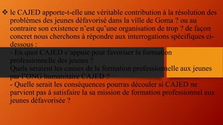  le CAJED apporte-t-elle une véritable contribution à la résolution des
problèmes des jeunes défavorisé dans la ville de Goma ? ou au
contraire son existence n’est qu’une organisation de trop ? de façon
concret nous cherchons à répondre aux interrogations spécifiques ci-
dessous :
- En quoi CAJED s’appuie pour favoriser la formation
professionnelle des jeunes ?
Quels seraient les causes de la formation professionnelle aux jeunes
par l’ONG humanitaire CAJED ?
- Quelle serait les conséquences pourras découler si CAJED ne
parvient pas à satisfaire la sa mission de formation professionnel aux
jeunes défavorisée ?
 