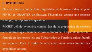 II. HYPOTHESES
Plusieurs auteurs ont de finie l’hypothèse de la manière diverse pour
PINTO et GRAWITZ de finissent l’hypothèse comme une réponse
anticipe, une réponse à la question
ROGET définie hypothèse comme état de la proposition de réponse
aux questions que l’homme se pose à propos de l’Object de recherche,
formule en des termes tels que l’observation et l’analyse puisse fournir
une réponse. Dans le cadre de cette étude nous avons formule les
hypothèses suivent:
 