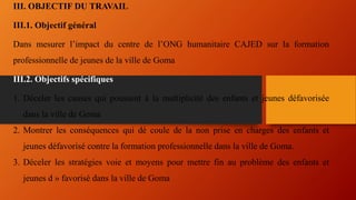 III. OBJECTIF DU TRAVAIL
III.1. Objectif général
Dans mesurer l’impact du centre de l’ONG humanitaire CAJED sur la formation
professionnelle de jeunes de la ville de Goma
III.2. Objectifs spécifiques
1. Déceler les causes qui poussent à la multiplicité des enfants et jeunes défavorisée
dans la ville de Goma
2. Montrer les conséquences qui dé coule de la non prise en charges des enfants et
jeunes défavorisé contre la formation professionnelle dans la ville de Goma.
3. Déceler les stratégies voie et moyens pour mettre fin au problème des enfants et
jeunes d » favorisé dans la ville de Goma
 