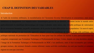 CHAP II. DEFINITION DES VARIABLES
Introduction
A l’aube du troisième millénaire, la mondialisation de l’économie favorise libéralisation et concurrence, mais aussi,
turbulence et changement. Les impacts socio- économiques graves de ces derniers, devraient inciter le monde entier
particulièrement la république démocratique du Congo à adopter, entre autres, une véritable politique de valorisation
de ses ressources humaines, au profit, notamment, de la couche la plus défavorisée de sa population. Un nouvel esprit,
une nouvelle optique et une nouvelle approche adaptés seront les conditions de réussite d’une telle politique, une
politique nationale de promotion de l’Education de base pour tous les enfants du monde et plus particulièrement les
congolais comprenant une Formation Technique et Professionnelle de base. Certes, depuis ces cinq dernières années,
l’image de la Formation Technique et Professionnelle en RDC s’est améliorée, mais il faut reconnaître que certains
groupes sociaux, des secteurs formels comme informel, toutes activités confondues, ne sont pas touchés et certaines
régions ne sont pas couvertes.
 