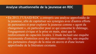 Analyse situationnelle de la jeunesse en RDC
• En 2013, l’USAID/RDC a entrepris une analyse approfondie de
la jeunesse, afin de capitaliser ses synergies avec d'autres efforts
de partenaires et pour explorer la jeunesse comme « agent du
changement », en particulier pour ce qui concerne le chômage,
l'engagement civique et la prise en main, ainsi que le
renforcement de capacités locales. L'étude incluait une enquête
documentée d'entretien avec des intervenants clés, une enquête
des partenaires chargés de la mise en œuvre et d'une lecture
approfondie de la littérature existante.
 