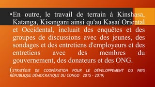 •En outre, le travail de terrain à Kinshasa,
Katanga, Kisangani ainsi qu'au Kasaï Oriental
et Occidental, incluait des enquêtes et des
groupes de discussions avec des jeunes, des
sondages et des entretiens d'employeurs et des
entretiens avec des membres du
gouvernement, des donateurs et des ONG.
(STRATÉGIE DE COOPÉRATION POUR LE DÉVELOPPEMENT DU PAYS
RÉPUBLIQUE DÉMOCRATIQUE DU CONGO 2015 – 2019)
 